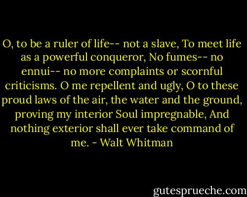 O, to be a ruler of life-- not a slave, To meet life as a powerful conqueror, No fumes-- no ennui-- no more complaints or scornful criticisms. O me repellent and ugly, O to these proud laws of the air, the water and the ground, proving my interior Soul impregnable, And nothing exterior shall ever take command of me. - Walt Whitman