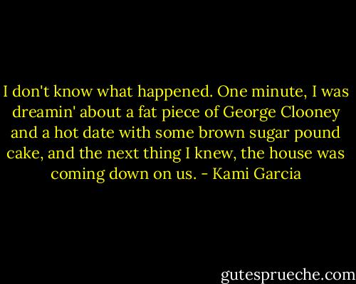 I don't know what happened. One minute, I was dreamin' about a fat piece of George Clooney and a hot date with some brown sugar pound cake, and the next thing I knew, the house was coming down on us. - Kami Garcia