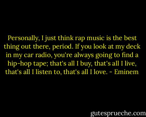 Personally, I just think rap music is the best thing out there, period. If you look at my deck in my car radio, you're always going to find a hip-hop tape; that's all I buy, that's all I live, that's all I listen to, that's all I love. - Eminem