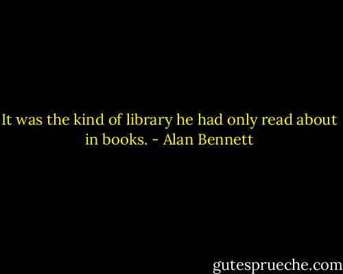 It was the kind of library<br />he had only read about in books. - Alan Bennett