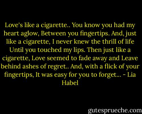 Love's like a cigarette..<br />You know you had my heart aglow, Between you fingertips.<br />And, just like a cigarette, I never knew the thrill of life<br />Until you touched my lips.<br />Then just like a cigarette, Love seemed to fade away and Leave behind ashes of regret..<br />And, with a flick of your fingertips, It was easy for you to forget... - Lia Habel