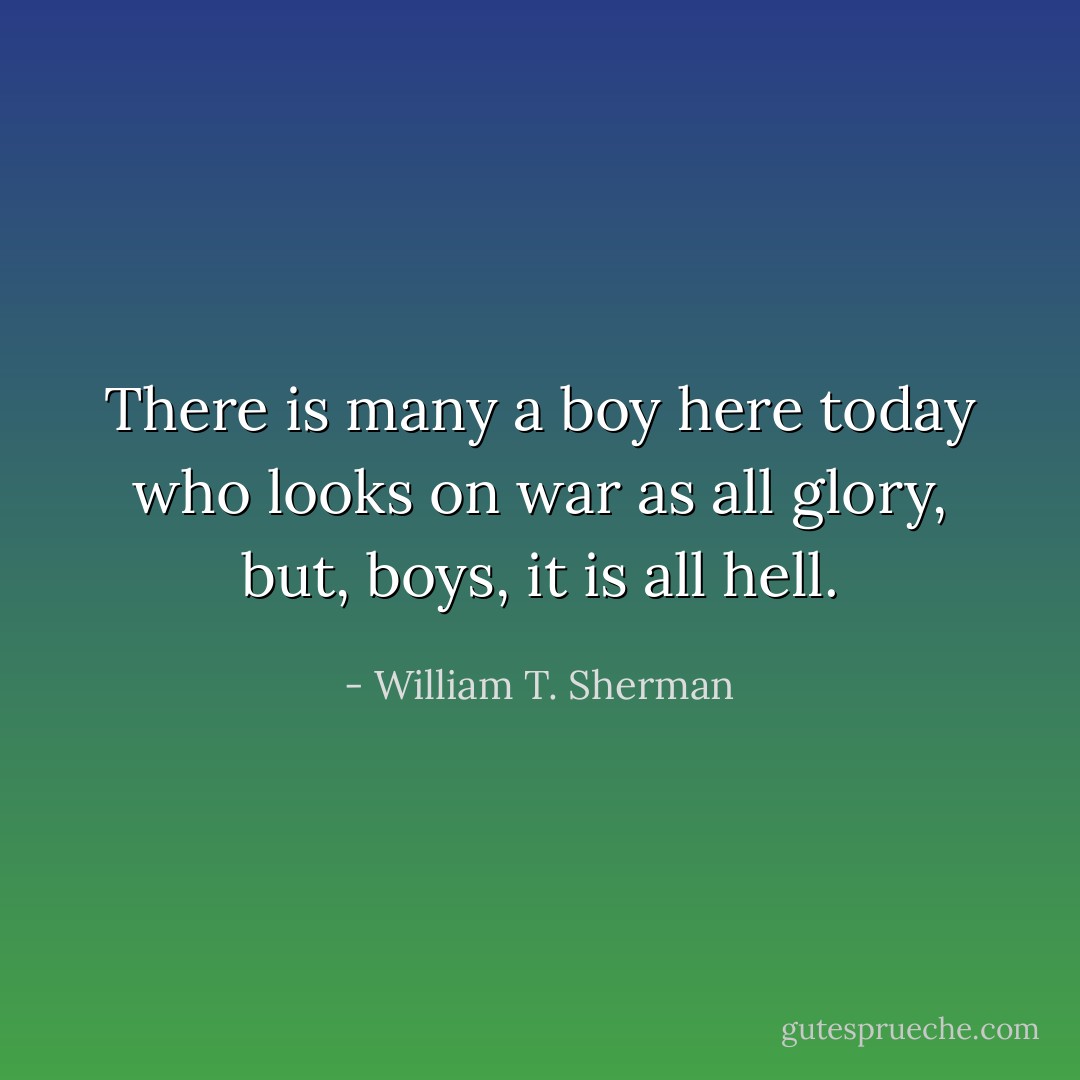 There is many a boy here today who looks on war as all glory, but, boys, it is all hell. - William T. Sherman