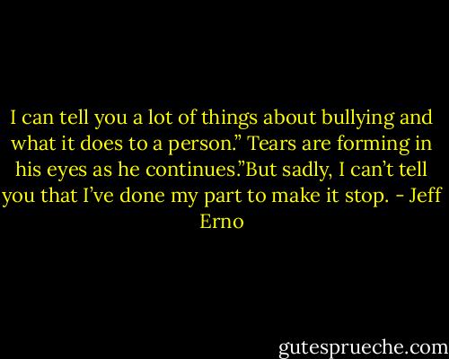 I can tell you a lot of things about bullying and what it does to a person.” Tears are forming in his eyes as he continues.”But sadly, I can’t tell you that I’ve done my part to make it stop. - Jeff Erno