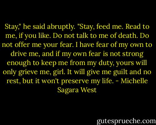 Stay," he said abruptly. "Stay, feed me. Read to me, if you like. Do not talk to me of death. Do not offer me your fear. I have fear of my own to drive me, and if my own fear is not strong enough to keep me from my duty, yours will only grieve me, girl. It will give me guilt and no rest, but it won't preserve my life. - Michelle Sagara West