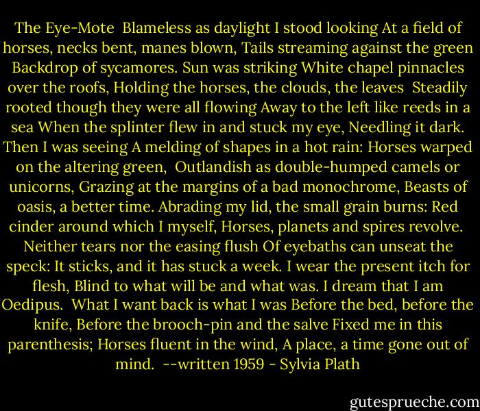 The Eye-Mote<br /><br />Blameless as daylight I stood looking<br />At a field of horses, necks bent, manes blown,<br />Tails streaming against the green<br />Backdrop of sycamores. Sun was striking<br />White chapel pinnacles over the roofs,<br />Holding the horses, the clouds, the leaves<br /><br />Steadily rooted though they were all flowing<br />Away to the left like reeds in a sea<br />When the splinter flew in and stuck my eye,<br />Needling it dark. Then I was seeing<br />A melding of shapes in a hot rain:<br />Horses warped on the altering green,<br /><br />Outlandish as double-humped camels or unicorns,<br />Grazing at the margins of a bad monochrome,<br />Beasts of oasis, a better time.<br />Abrading my lid, the small grain burns:<br />Red cinder around which I myself,<br />Horses, planets and spires revolve.<br /><br />Neither tears nor the easing flush<br />Of eyebaths can unseat the speck:<br />It sticks, and it has stuck a week.<br />I wear the present itch for flesh,<br />Blind to what will be and what was.<br />I dream that I am Oedipus.<br /><br />What I want back is what I was<br />Before the bed, before the knife,<br />Before the brooch-pin and the salve<br />Fixed me in this parenthesis;<br />Horses fluent in the wind,<br />A place, a time gone out of mind.<br /><br />--written 1959 - Sylvia Plath