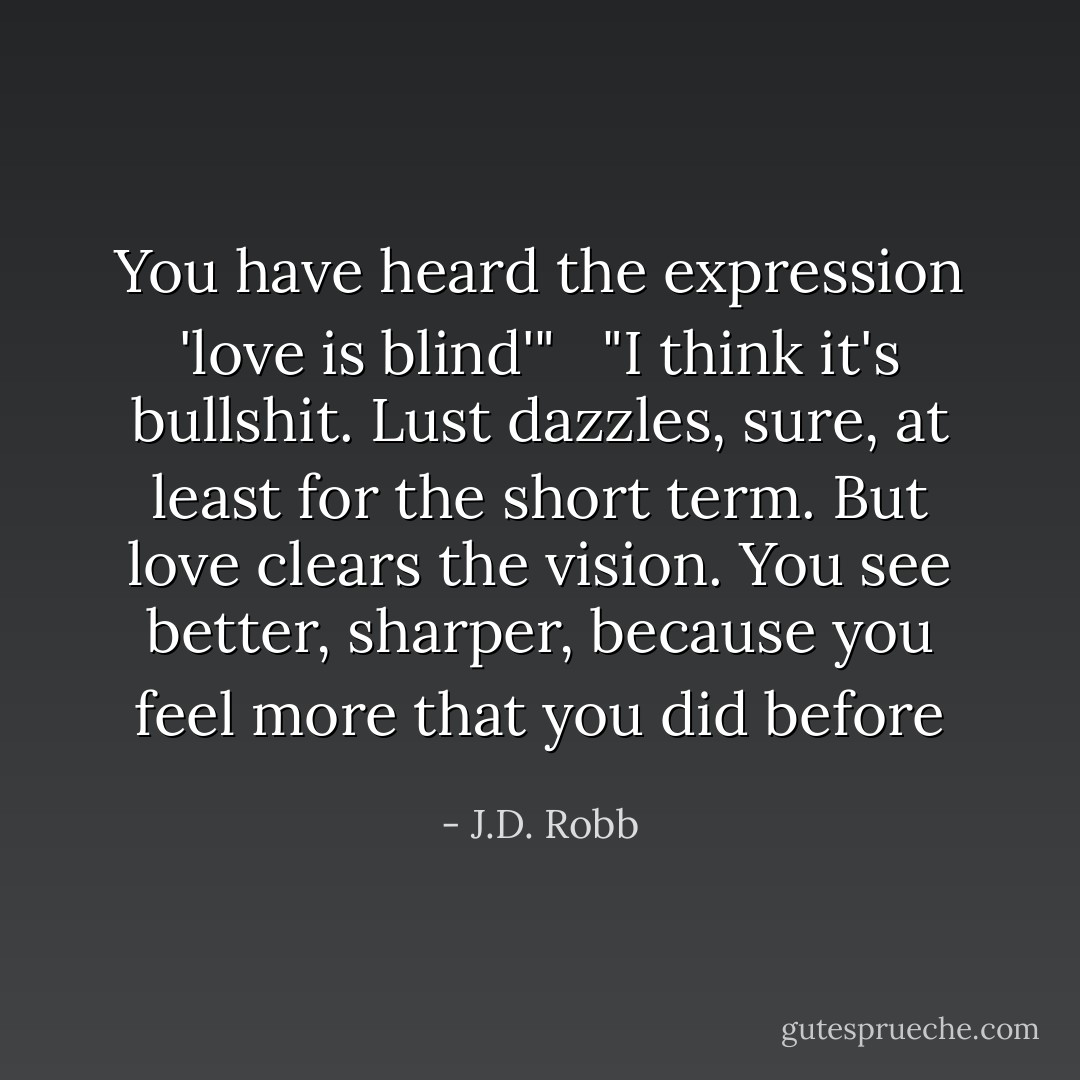 You have heard the expression 'love is blind'" <br /><br />"I think it's bullshit. Lust dazzles, sure, at least for the short term. But love clears the vision. You see better, sharper, because you feel more that you did before - J.D. Robb