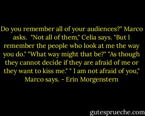 Do you remember all of your audiences?" Marco asks. <br />"Not all of them," Celia says. "But I remember the people who look at me the way you do."<br />"What way might that be?"<br />"As though they cannot decide if they are afraid of me or they want to kiss me."<br />" I am not afraid of you," Marco says. - Erin Morgenstern