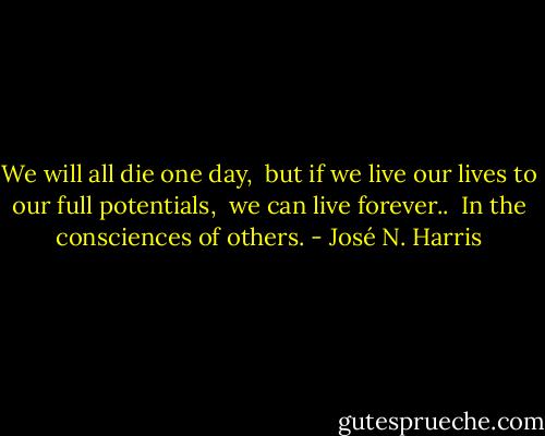 We will all die one day, <br />but if we live our lives to our full potentials,<br /> we can live forever.. <br />In the consciences of others. - José N. Harris