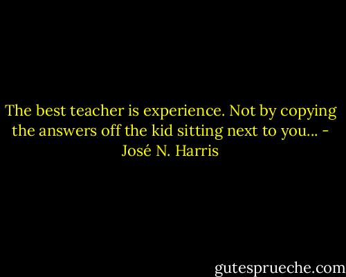 The best teacher is experience. Not by copying the answers off the kid sitting next to you... - José N. Harris