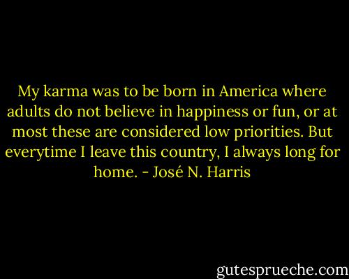 My karma was to be born in America where adults do not believe in happiness or fun, or at most these are considered low priorities. But everytime I leave this country, I always long for home. - José N. Harris