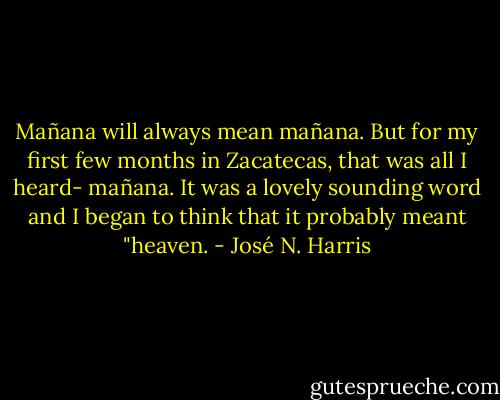 Mañana will always mean mañana. But for my first few months in Zacatecas, that was all I heard- mañana. It was a lovely sounding word and I began to think that it probably meant "heaven. - José N. Harris