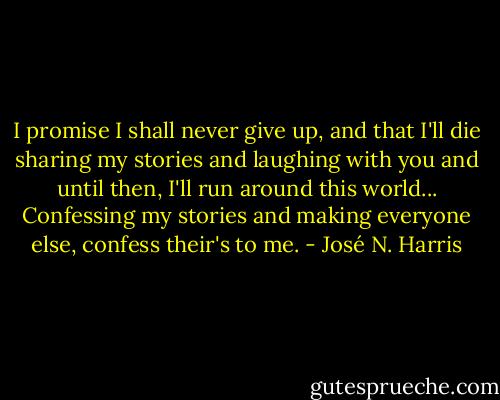 I promise I shall never give up, and that I'll die sharing my stories and laughing with you and until then, I'll run around this world... Confessing my stories and making everyone else, confess their's to me. - José N. Harris