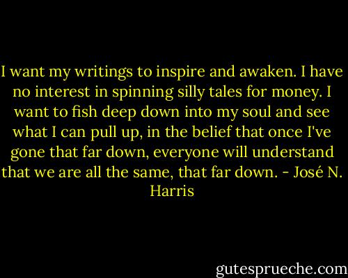 I want my writings to inspire and awaken. I have no interest in spinning silly tales for money. I want to fish deep down into my soul and see what I can pull up, in the belief that once I've gone that far down, everyone will understand that we are all the same, that far down. - José N. Harris