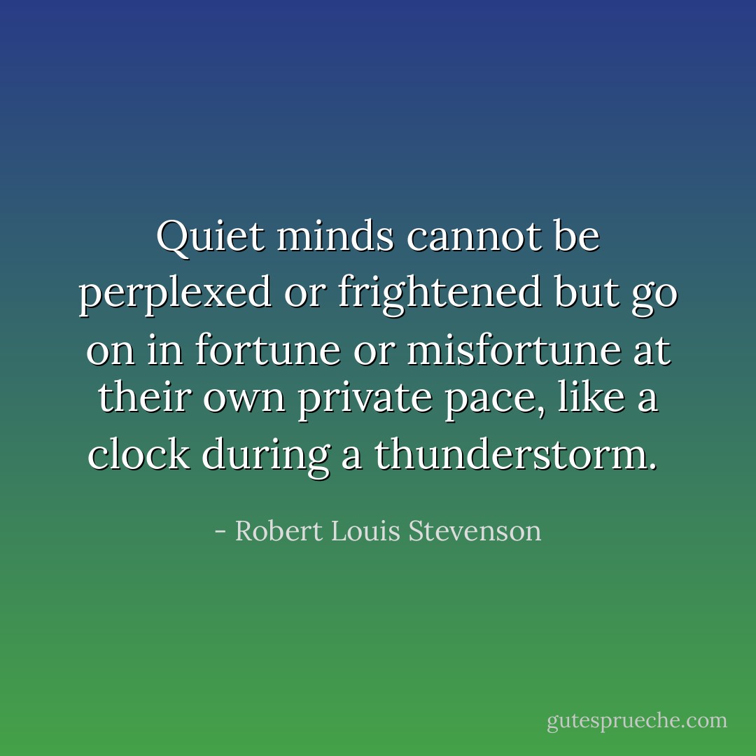 Quiet minds cannot be perplexed or frightened but go on in fortune or misfortune at their own private pace, like a clock during a thunderstorm.  - Robert Louis Stevenson