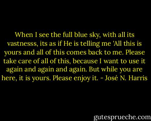 When I see the full blue sky, with all its vastnesss, its as if He is telling me 'All this is yours and all of this comes back to me. Please take care of all of this, because I want to use it again and again and again. But while you are here, it is yours. Please enjoy it. - José N. Harris