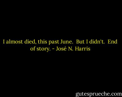 I almost died, this past June.<br /> But I didn't.<br /> End of story. - José N. Harris