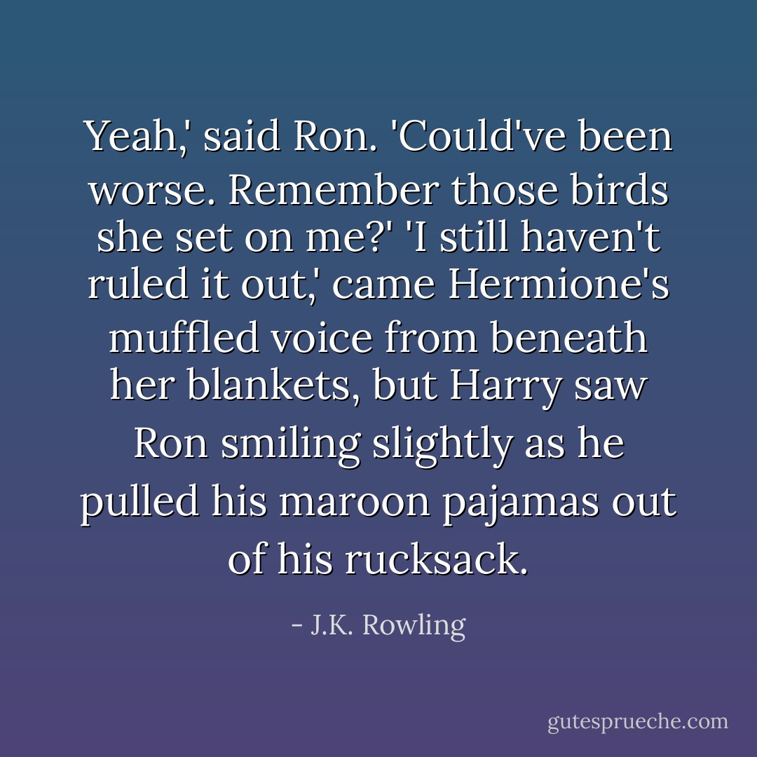 Yeah,' said Ron. 'Could've been worse. Remember those birds she set on me?'<br />'I still haven't ruled it out,' came Hermione's muffled voice from beneath her blankets, but Harry saw Ron smiling slightly as he pulled his maroon pajamas out of his rucksack. - J.K. Rowling