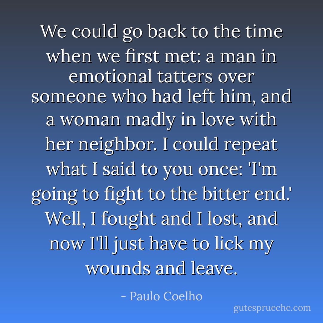 We could go back to the time when we first met: a man in emotional tatters over someone who had left him, and a woman madly in love with her neighbor. I could repeat what I said to you once: 'I'm going to fight to the bitter end.' Well, I fought and I lost, and now I'll just have to lick my wounds and leave. - Paulo Coelho