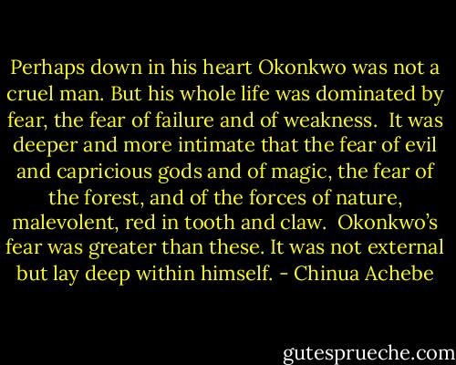 Perhaps down in his heart Okonkwo was not a cruel man. But his whole life was dominated by fear, the fear of failure and of weakness.<br /><br />It was deeper and more intimate that the fear of evil and capricious gods and of magic, the fear of the forest, and of the forces of nature, malevolent, red in tooth and claw.<br /><br />Okonkwo’s fear was greater than these. It was not external but lay deep within himself. - Chinua Achebe