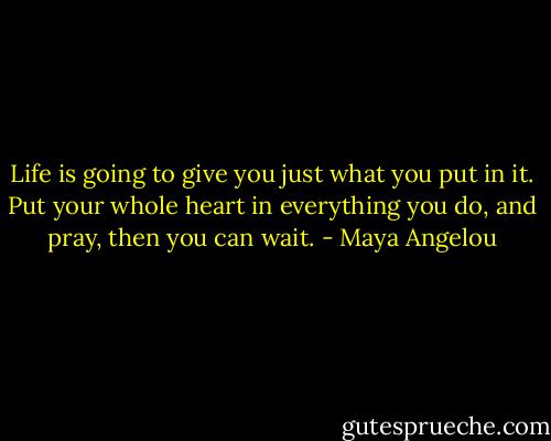 Life is going to give you just what you put in it. Put your whole heart in everything you do, and pray, then you can wait. - Maya Angelou