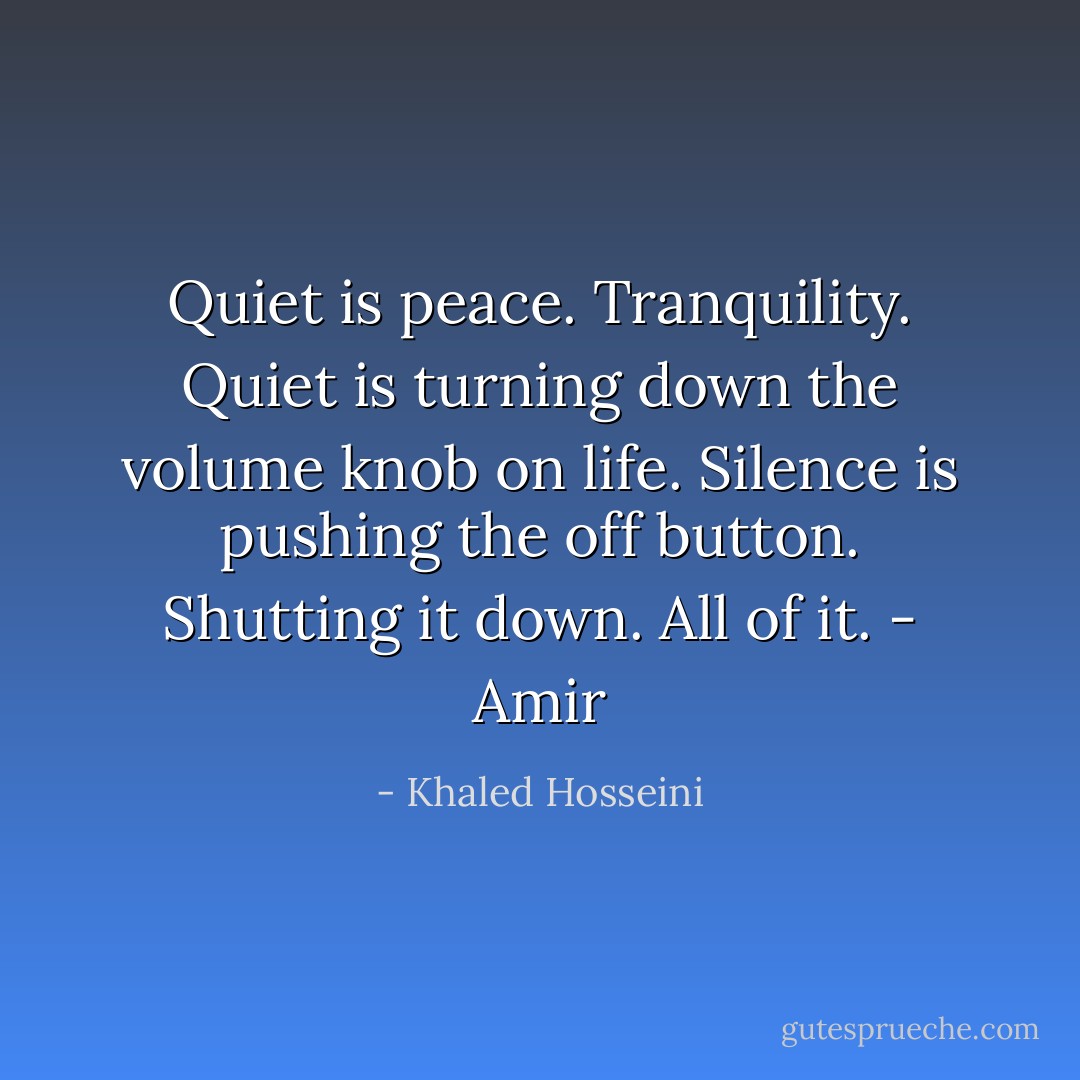 Quiet is peace. Tranquility. Quiet is turning down the volume knob on life. Silence is pushing the off button. Shutting it down. All of it. - Amir - Khaled Hosseini