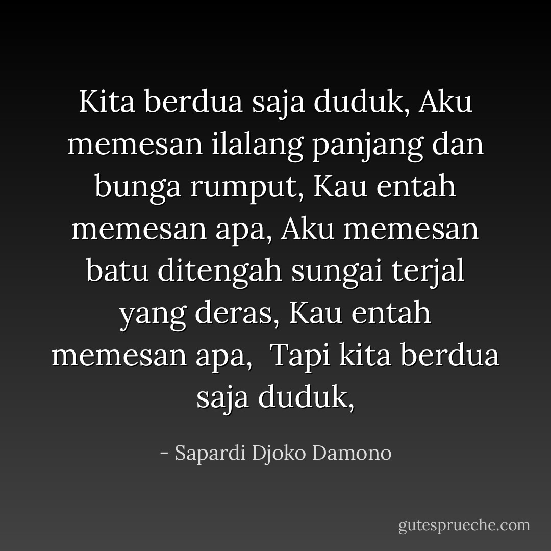 Kita berdua saja duduk,<br />Aku memesan ilalang panjang dan bunga rumput,<br />Kau entah memesan apa,<br />Aku memesan batu ditengah sungai terjal yang deras,<br />Kau entah memesan apa, <br />Tapi kita berdua saja duduk, - Sapardi Djoko Damono