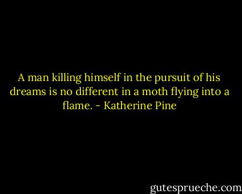 A man killing himself in the pursuit of his dreams is no different in a moth flying into a flame. - Katherine Pine