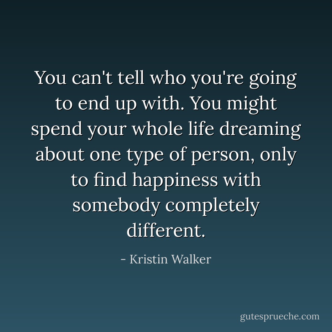 You can't tell who you're going to end up with. You might spend your whole life dreaming about one type of person, only to find happiness with somebody completely different. - Kristin Walker