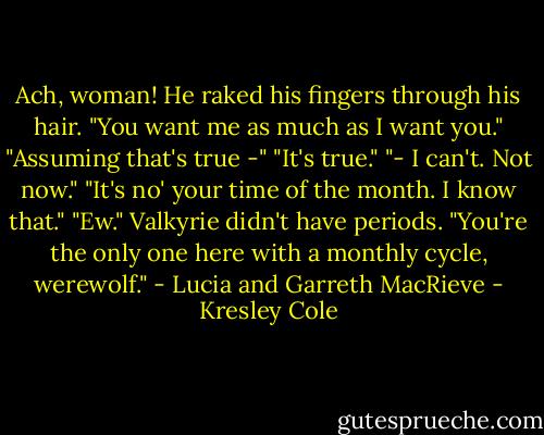 Ach, woman! He raked his fingers through his hair. "You want me as much as I want you."<br />"Assuming that's true -"<br />"It's true."<br />"- I can't. Not now."<br />"It's no' your time of the month. I know that."<br />"Ew." Valkyrie didn't have periods. "You're the only one here with a monthly cycle, werewolf."<br />- Lucia and Garreth MacRieve - Kresley Cole