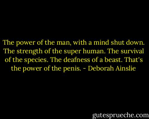 The power of the man, with a mind shut down. The strength of the super human. The survival of the species. The deafness of a beast. That's the power of the penis. - Deborah Ainslie