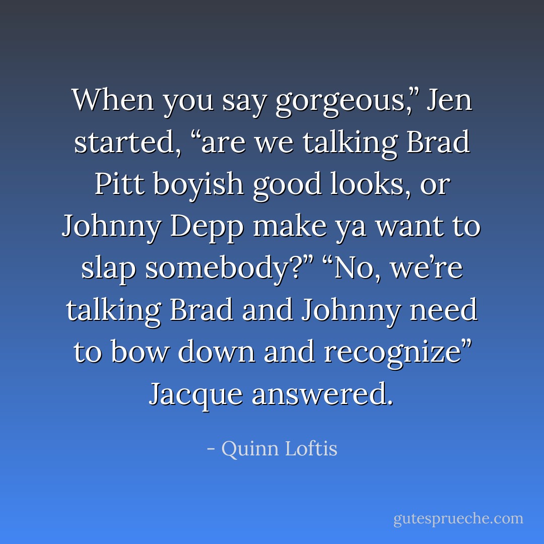 When you say gorgeous,” Jen started, “are we talking Brad Pitt boyish good looks, or Johnny Depp make ya want to slap somebody?” “No, we’re talking Brad and Johnny need to bow down and <i>recognize</i>” Jacque answered. - Quinn Loftis