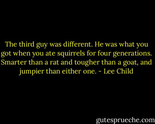 The third guy was different. He was what you got when you ate squirrels for four generations. Smarter than a rat and tougher than a goat, and jumpier than either one. - Lee Child