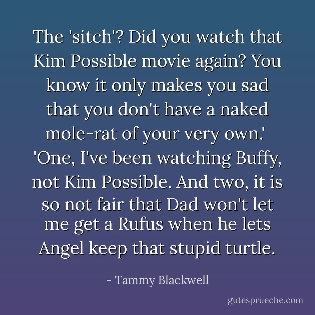 The 'sitch'? Did you watch that Kim Possible movie again? You know it only makes you sad that you don't have a naked mole-rat of your very own.'<br /><br />'One, I've been watching Buffy, not Kim Possible. And two, it is so not fair that Dad won't let me get a Rufus when he lets Angel keep that stupid turtle. - Tammy Blackwell