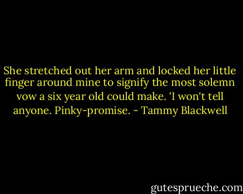 She stretched out her arm and locked her little finger around mine to signify the most solemn vow a six year old could make. 'I won't tell anyone. Pinky-promise. - Tammy Blackwell