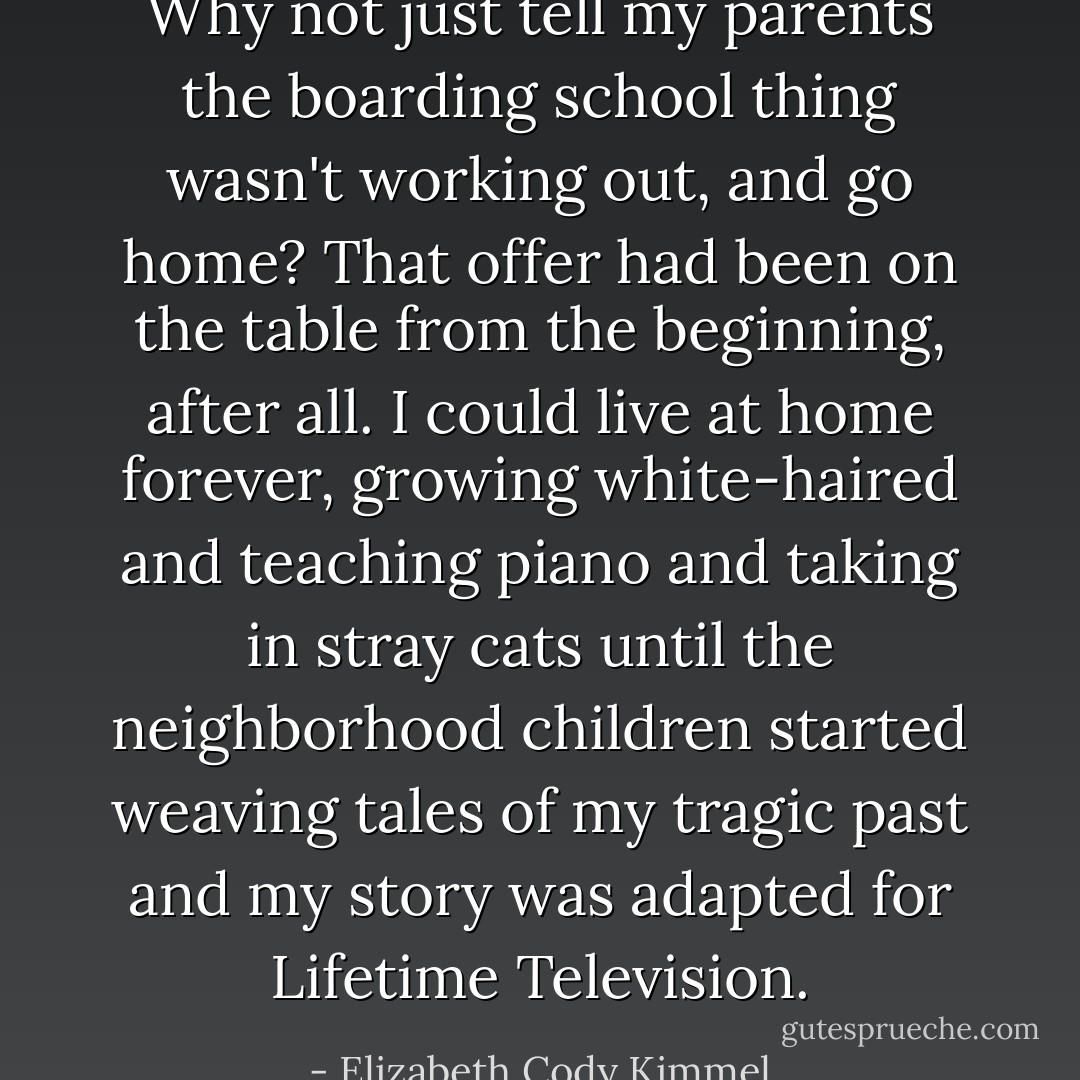 Why not just tell my parents the boarding school thing wasn't working out, and go home? That offer had been on the table from the beginning, after all. I could live at home forever, growing white-haired and teaching piano and taking in stray cats until the neighborhood children started weaving tales of my tragic past and my story was adapted for Lifetime Television. - Elizabeth Cody Kimmel