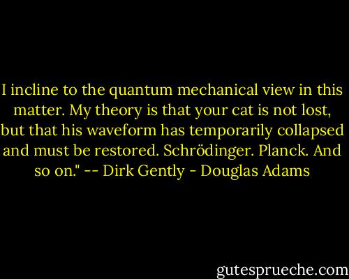 I incline to the quantum mechanical view in this matter. My theory is that your cat is not lost, but that his waveform has temporarily collapsed and must be restored. Schrödinger. Planck. And so on." -- Dirk Gently - Douglas Adams
