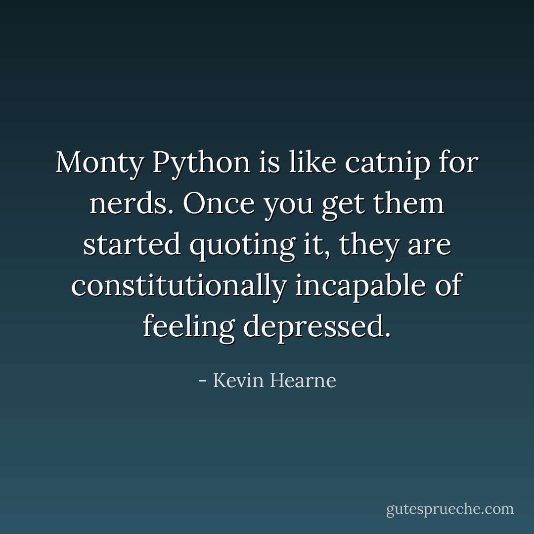 Monty Python is like catnip for nerds. Once you get them started quoting it, they are constitutionally incapable of feeling depressed. - Kevin Hearne