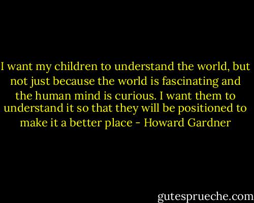 I want my children to understand the world, but not just because the world is fascinating and the human mind is curious. I want them to understand it so that they will be positioned to make it a better place - Howard Gardner