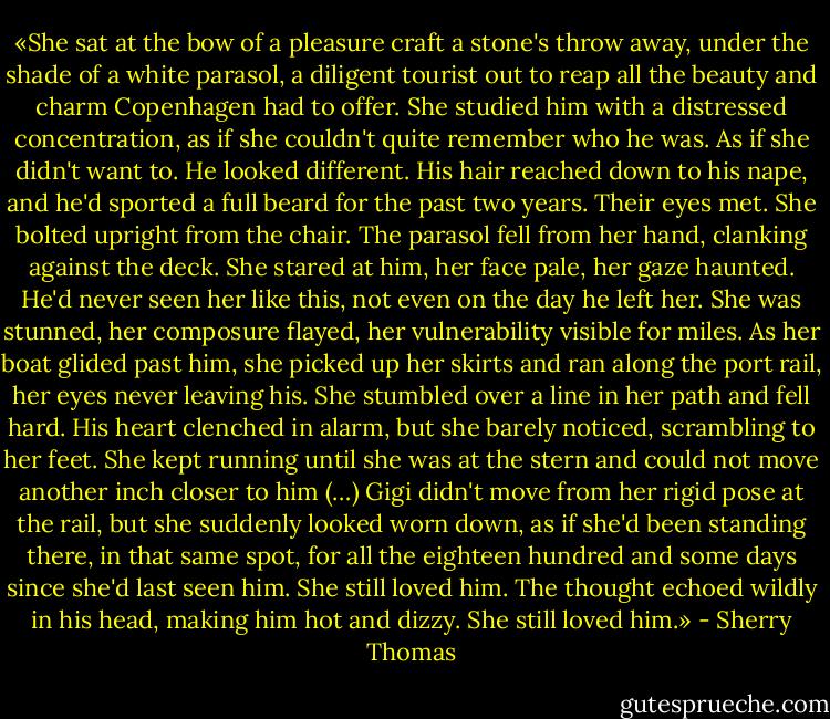 «She sat at the bow of a pleasure craft a stone's throw away, under the shade of a white parasol, a diligent tourist out to reap all the beauty and charm Copenhagen had to offer. She studied him with a distressed concentration, as if she couldn't quite remember who he was. As if she didn't want to. He looked different. His hair reached down to his nape, and he'd sported a full beard for the past two years. Their eyes met. She bolted upright from the chair. The parasol fell from her hand, clanking against the deck. She stared at him, her face pale, her gaze haunted. He'd never seen her like this, not even on the day he left her. She was stunned, her composure flayed, her vulnerability visible for miles. As her boat glided past him, she picked up her skirts and ran along the port rail, her eyes never leaving his. She stumbled over a line in her path and fell hard. His heart clenched in alarm, but she barely noticed, scrambling to her feet. She kept running until she was at the stern and could not move another inch closer to him (…) Gigi didn't move from her rigid pose at the rail, but she suddenly looked worn down, as if she'd been standing there, in that same spot, for all the eighteen hundred and some days since she'd last seen him. She still loved him. The thought echoed wildly in his head, making him hot and dizzy. She still loved him.» - Sherry Thomas