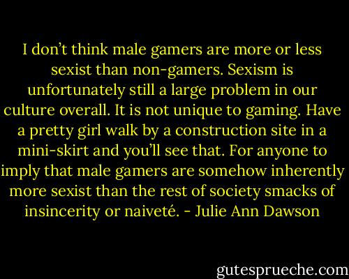 I don’t think male gamers are more or less sexist than non-gamers. Sexism is unfortunately still a large problem in our culture overall. It is not unique to gaming. Have a pretty girl walk by a construction site in a mini-skirt and you’ll see that. For anyone to imply that male gamers are somehow inherently more sexist than the rest of society smacks of insincerity or naiveté. - Julie Ann Dawson