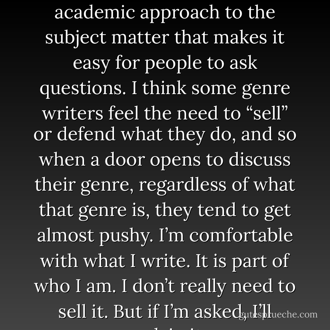 I’ve been told by a few people at conferences I have a rather academic approach to the subject matter that makes it easy for people to ask questions. I think some genre writers feel the need to “sell” or defend what they do, and so when a door opens to discuss their genre, regardless of what that genre is, they tend to get almost pushy. I’m comfortable with what I write. It is part of who I am. I don’t really need to sell it. But if I’m asked, I’ll explain it. - Julie Ann Dawson