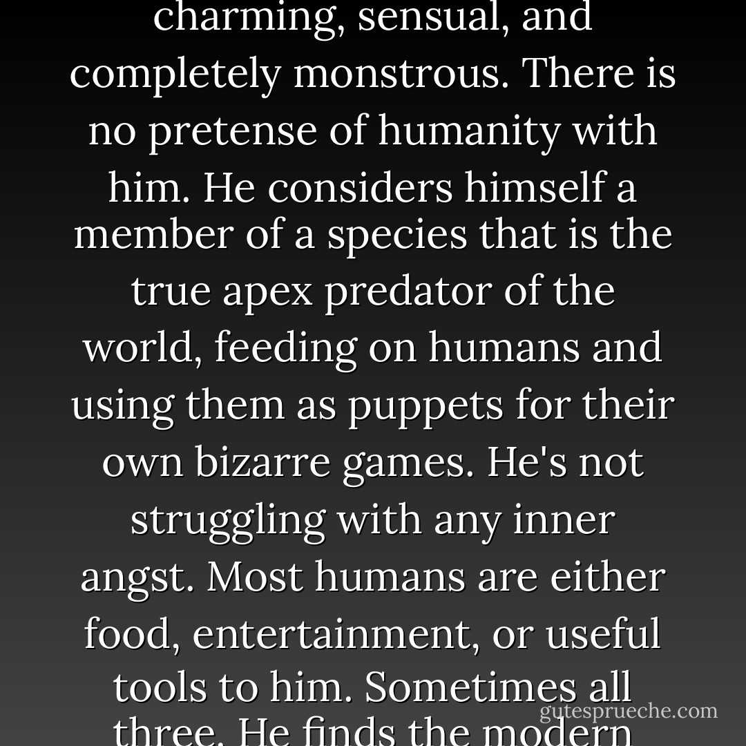 In a way, Darius brings the vampire back to a more classical interpretation. A modern day Dracula who is charming, sensual, and completely monstrous. There is no pretense of humanity with him. He considers himself a member of a species that is the true apex predator of the world, feeding on humans and using them as puppets for their own bizarre games. He's not struggling with any inner angst. Most humans are either food, entertainment, or useful tools to him. Sometimes all three. He finds the modern popular interpretation of vampires both amusing and useful for his own agenda. - Julie Ann Dawson