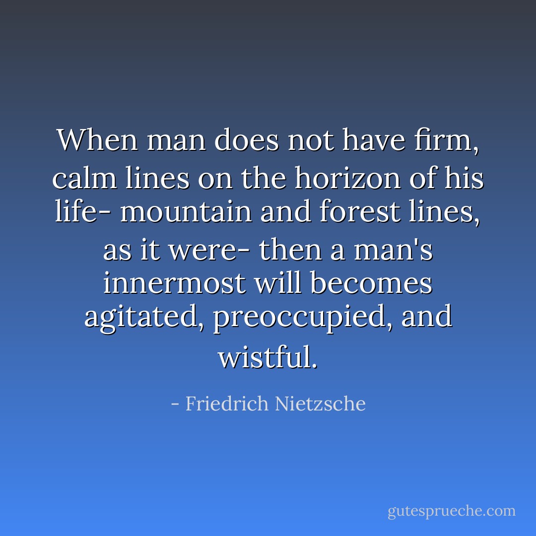 When man does not have firm, calm lines on the horizon of his life- mountain and forest lines, as it were- then a man's innermost will becomes agitated, preoccupied, and wistful. - Friedrich Nietzsche
