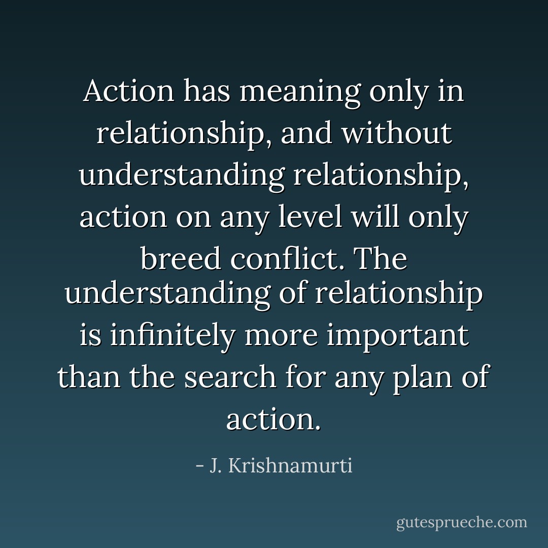 Action has meaning only in relationship, and without understanding relationship, action on any level will only breed conflict. The understanding of relationship is infinitely more important than the search for any plan of action. - J. Krishnamurti