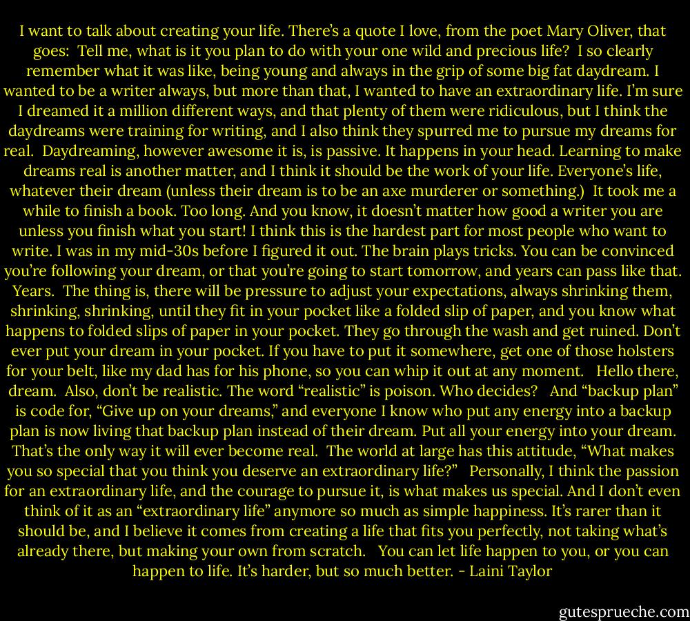 I want to talk about creating your life. There’s a quote I love, from the poet Mary Oliver, that goes:<br /><br />Tell me, what is it you plan to do with your one wild and precious life?<br /><br />I so clearly remember what it was like, being young and always in the grip of some big fat daydream. I wanted to be a writer always, but more than that, I wanted to have an extraordinary life. I’m sure I dreamed it a million different ways, and that plenty of them were ridiculous, but I think the daydreams were training for writing, and I also think they spurred me to pursue my dreams for real.<br /><br />Daydreaming, however awesome it is, is passive. It happens in your head. Learning to make dreams real is another matter, and I think it should be the work of your life. Everyone’s life, whatever their dream (unless their dream is to be an axe murderer or something.)<br /><br />It took me a while to finish a book. Too long. And you know, it doesn’t matter how good a writer you are unless you finish what you start! I think this is the hardest part for most people who want to write. I was in my mid-30s before I figured it out. The brain plays tricks. You can be convinced you’re following your dream, or that you’re going to start tomorrow, and years can pass like that. Years.<br /><br />The thing is, there will be pressure to adjust your expectations, always shrinking them, shrinking, shrinking, until they fit in your pocket like a folded slip of paper, and you know what happens to folded slips of paper in your pocket. They go through the wash and get ruined. Don’t ever put your dream in your pocket. If you have to put it somewhere, get one of those holsters for your belt, like my dad has for his phone, so you can whip it out at any moment. <br /><br />Hello there, dream.<br /><br />Also, don’t be realistic. The word “realistic” is poison. Who decides? <br /><br />And “backup plan” is code for, “Give up on your dreams,” and everyone I know who put any energy into a backup plan is now living that backup plan instead of their dream. Put all your energy into your dream. That’s the only way it will ever become real.<br /><br />The world at large has this attitude, “What makes you so special that you think you deserve an extraordinary life?” <br /><br />Personally, I think the passion for an extraordinary life, and the courage to pursue it, is what makes us special. And I don’t even think of it as an “extraordinary life” anymore so much as simple happiness. It’s rarer than it should be, and I believe it comes from creating a life that fits you perfectly, not taking what’s already there, but making your own from scratch. <br /><br />You can let life happen to you, or you can happen to life. It’s harder, but so much better. - Laini Taylor