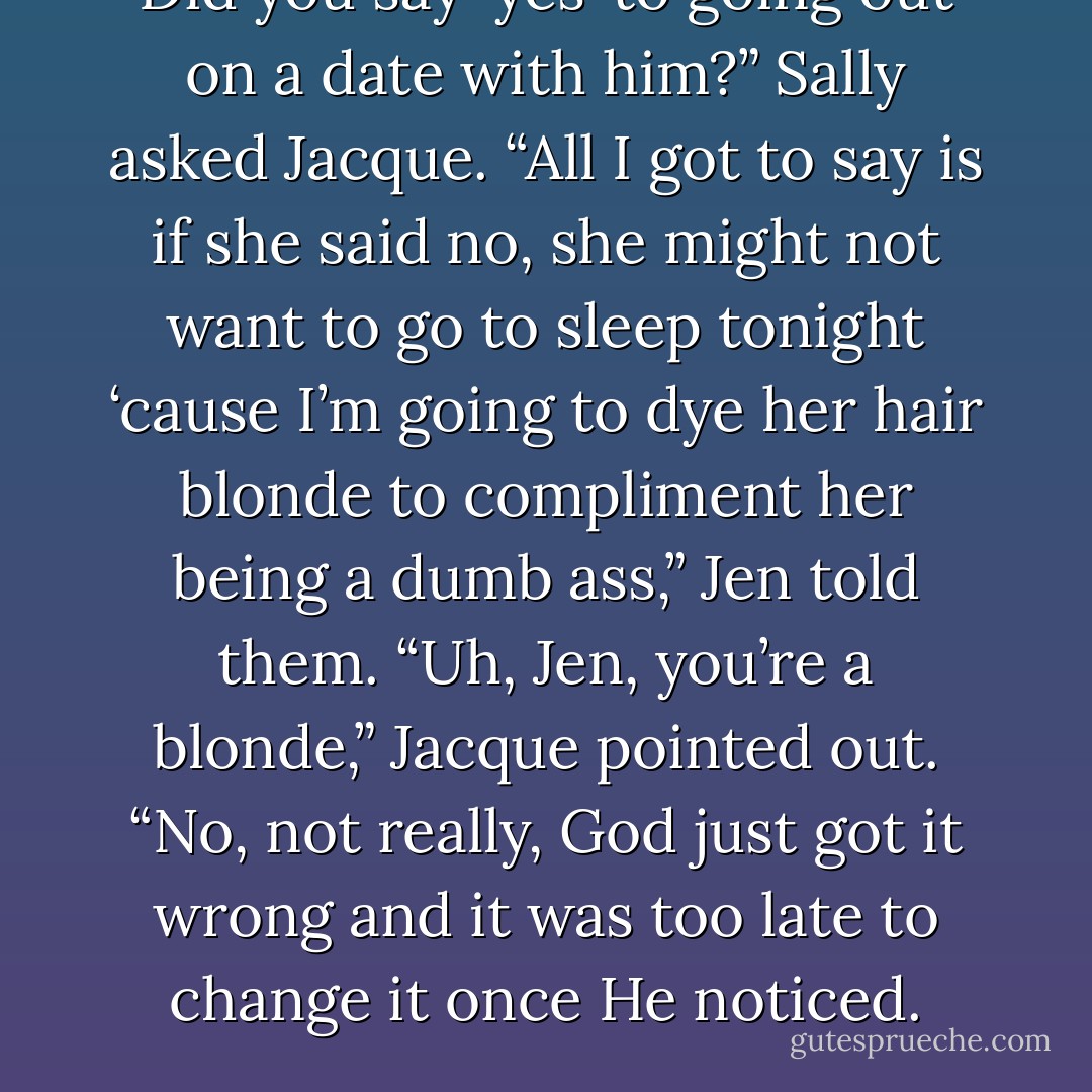 Did you say ‘yes’ to going out on a date with him?” Sally asked Jacque. “All I got to say is if she said no, she might not want to go to sleep tonight ‘cause I’m going to dye her hair blonde to compliment her being a dumb ass,” Jen told them. “Uh, Jen, you’re a blonde,” Jacque pointed out. “No, not really, God just got it wrong and it was too late to change it once He noticed. - Quinn Loftis