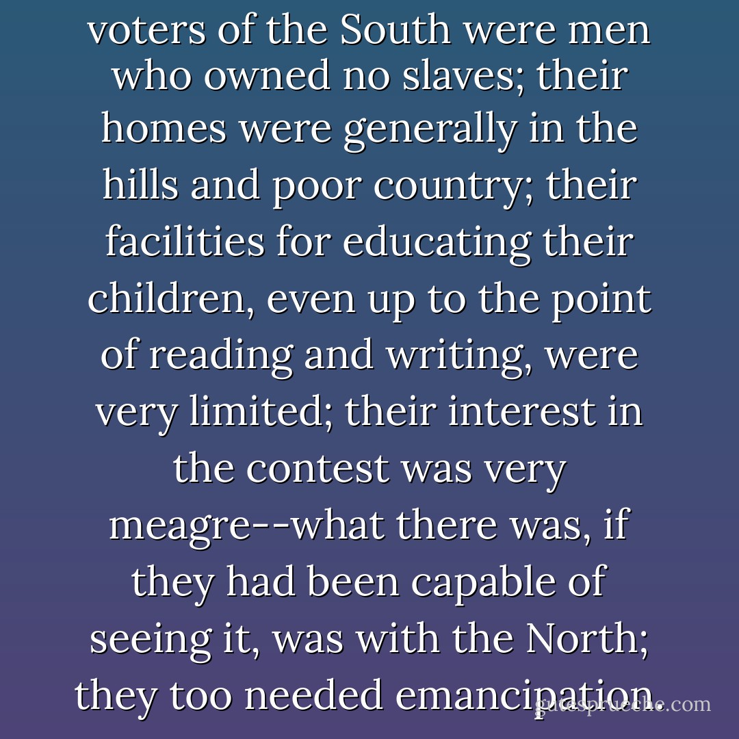 The great bulk of the legal voters of the South were men who owned no slaves; their homes were generally in the hills and poor country; their facilities for educating their children, even up to the point of reading and writing, were very limited; their interest in the contest was very meagre--what there was, if they had been capable of seeing it, was with the North; they too needed emancipation. - Ulysses S. Grant