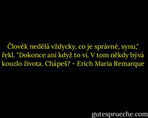 Člověk nedělá vždycky, co je správné, synu," řekl. "Dokonce ani když to ví. V tom někdy bývá kouzlo života. Chápeš? - Erich Maria Remarque
