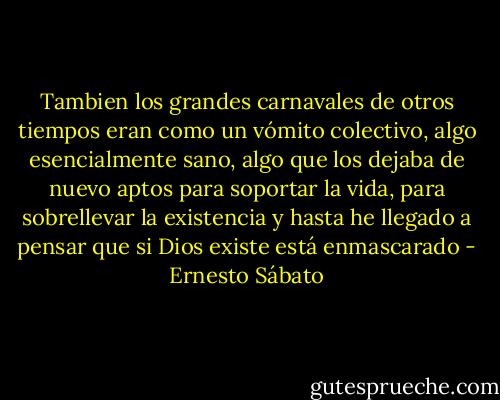 Tambien los grandes carnavales de otros tiempos eran como un vómito colectivo, algo esencialmente sano, algo que los dejaba de nuevo aptos para soportar la vida, para sobrellevar la existencia y hasta he llegado a pensar que si Dios existe está enmascarado - Ernesto Sábato