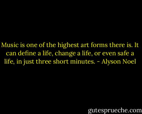 Music is one of the highest art forms there is. It can define a life, change a life, or even safe a life, in just three short minutes. - Alyson Noel